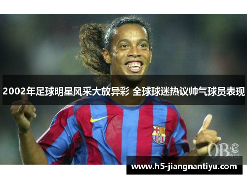 2002年足球明星风采大放异彩 全球球迷热议帅气球员表现