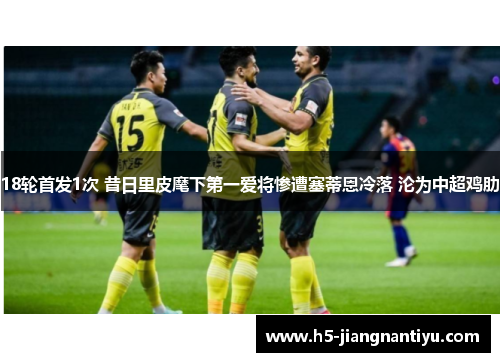 18轮首发1次 昔日里皮麾下第一爱将惨遭塞蒂恩冷落 沦为中超鸡肋